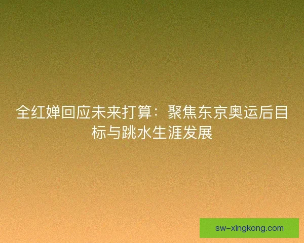 全红婵回应未来打算：聚焦东京奥运后目标与跳水生涯发展