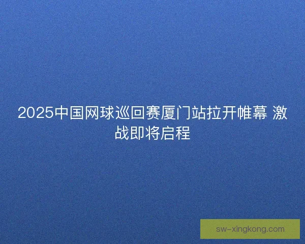 2025中国网球巡回赛厦门站拉开帷幕 激战即将启程